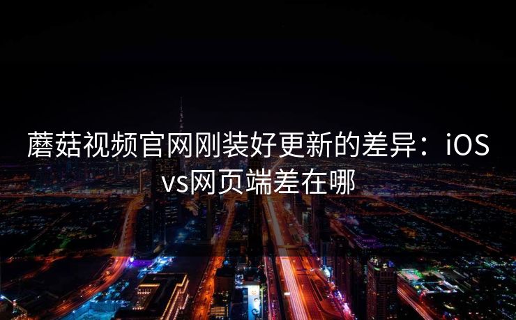 蘑菇视频官网刚装好更新的差异：iOSvs网页端差在哪