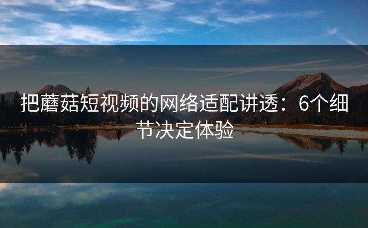 把蘑菇短视频的网络适配讲透：6个细节决定体验