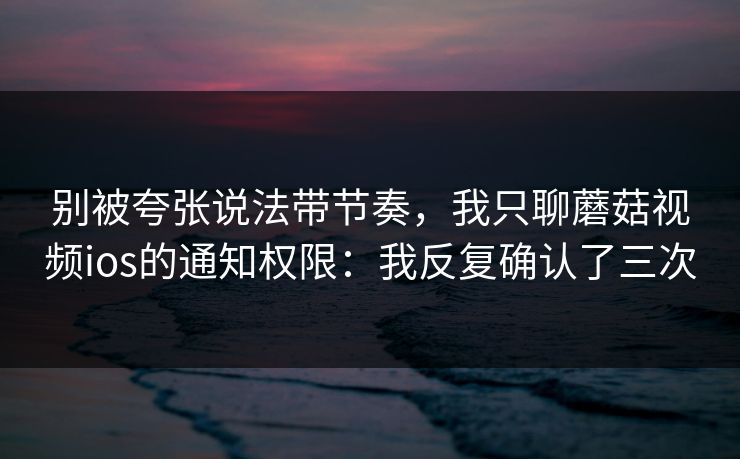 别被夸张说法带节奏，我只聊蘑菇视频ios的通知权限：我反复确认了三次