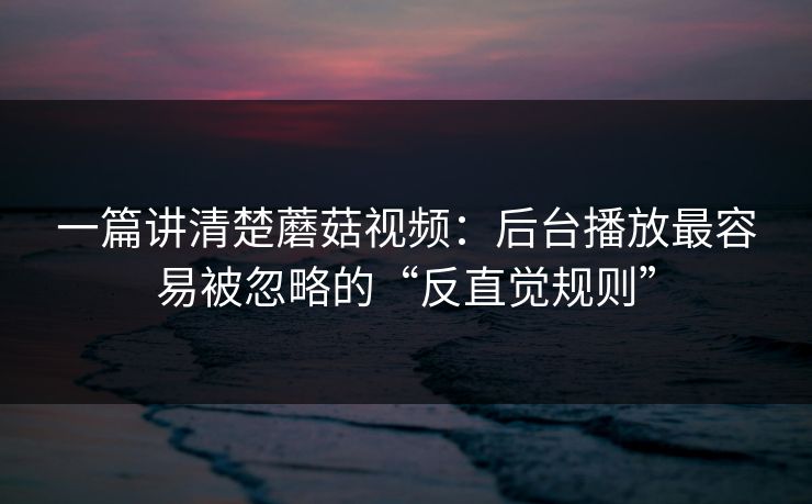 一篇讲清楚蘑菇视频：后台播放最容易被忽略的“反直觉规则”