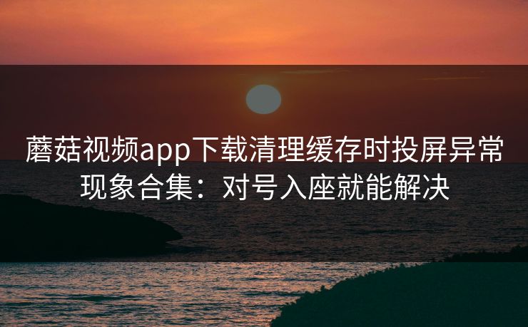 蘑菇视频app下载清理缓存时投屏异常现象合集：对号入座就能解决