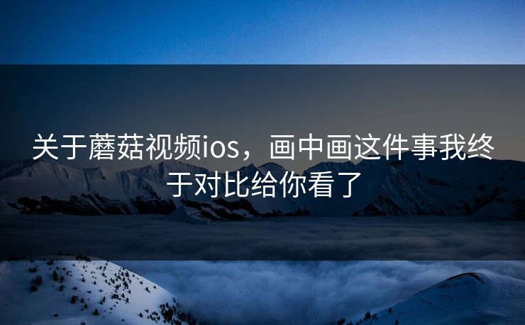 关于蘑菇视频ios，画中画这件事我终于对比给你看了