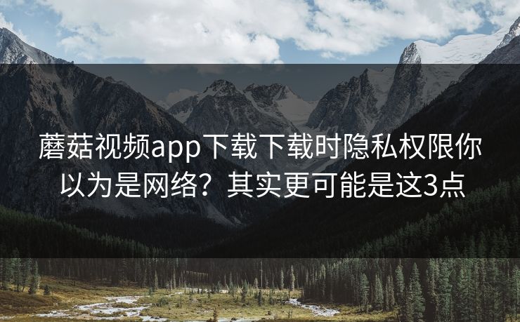 蘑菇视频app下载下载时隐私权限你以为是网络？其实更可能是这3点