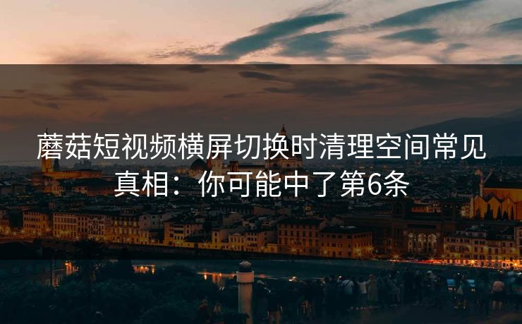 蘑菇短视频横屏切换时清理空间常见真相：你可能中了第6条