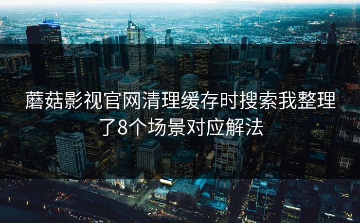 蘑菇影视官网清理缓存时搜索我整理了8个场景对应解法 蘑菇影视官网清理缓存时搜索我整理了8个场景对应解法