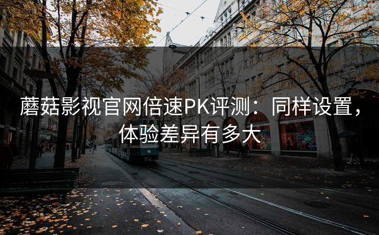 蘑菇影视官网倍速PK评测：同样设置，体验差异有多大