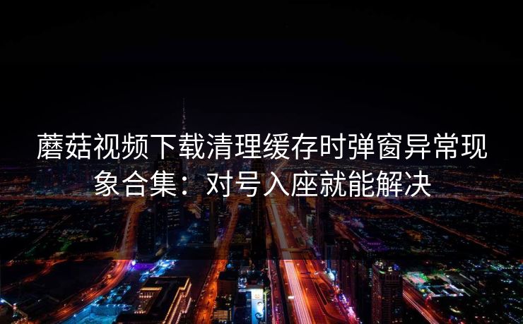 蘑菇视频下载清理缓存时弹窗异常现象合集：对号入座就能解决