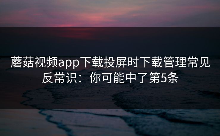 蘑菇视频app下载投屏时下载管理常见反常识：你可能中了第5条