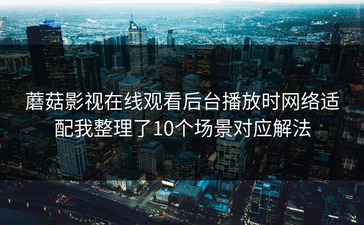 蘑菇影视在线观看后台播放时网络适配我整理了10个场景对应解法 蘑菇影视在线观看后台播放时网络适配我整理了10个场景对应解法