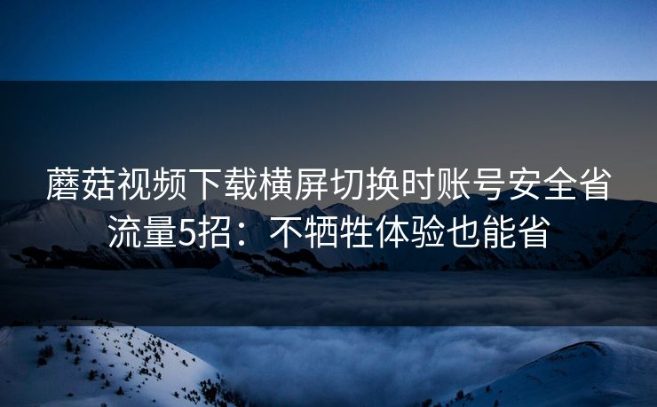 蘑菇视频下载横屏切换时账号安全省流量5招:不牺牲体验也能省 蘑菇视频下载横屏切换时账号安全省流量5招:不牺牲体验也能省