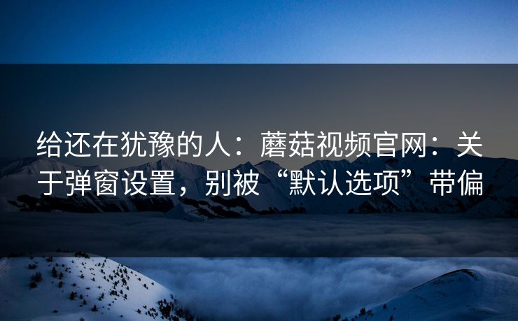 给还在犹豫的人：蘑菇视频官网：关于弹窗设置，别被“默认选项”带偏