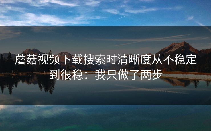 蘑菇视频下载搜索时清晰度从不稳定到很稳：我只做了两步