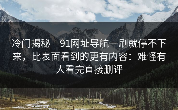 冷门揭秘｜91网址导航一刷就停不下来，比表面看到的更有内容：难怪有人看完直接删评