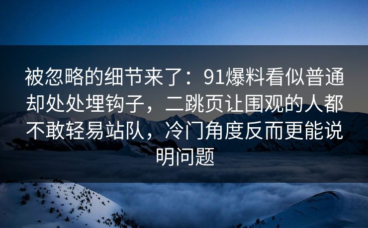 被忽略的细节来了：91爆料看似普通却处处埋钩子，二跳页让围观的人都不敢轻易站队，冷门角度反而更能说明问题