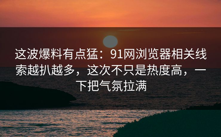 这波爆料有点猛：91网浏览器相关线索越扒越多，这次不只是热度高，一下把气氛拉满